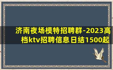 济南夜场模特招聘群-2023高档ktv招聘信息日结1500起
